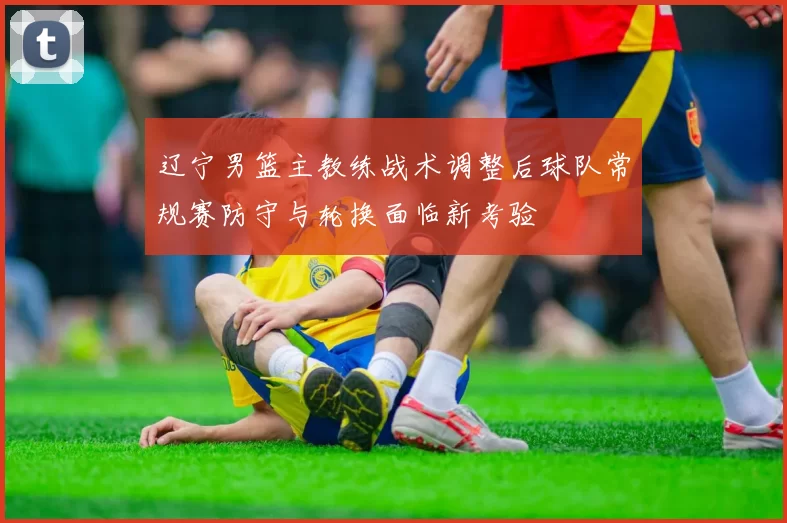 辽宁男篮主教练战术调整后球队常规赛防守与轮换面临新考验