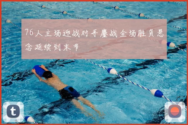 76人主场迎战对手鏖战全场胜负悬念延续到末节