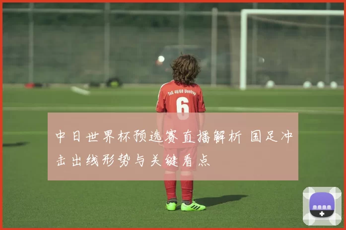 中日世界杯预选赛直播解析 国足冲击出线形势与关键看点