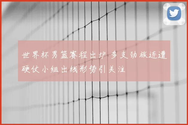 世界杯男篮赛程出炉 多支劲旅连遭硬仗小组出线形势引关注