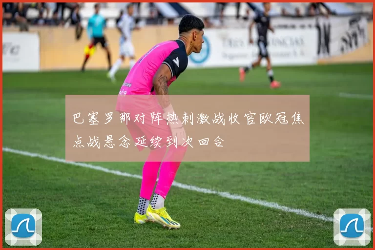 巴塞罗那对阵热刺激战收官欧冠焦点战悬念延续到次回合