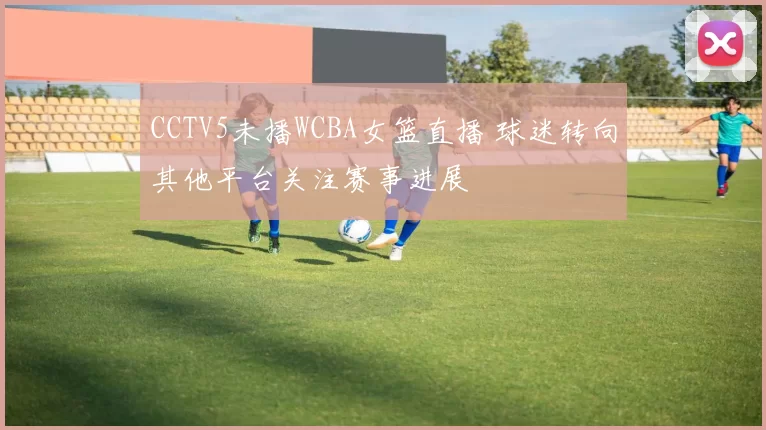 CCTV5未播WCBA女篮直播 球迷转向其他平台关注赛事进展