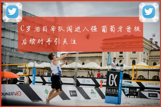 C罗泪目率队闯进八强 葡萄牙晋级后续对手引关注