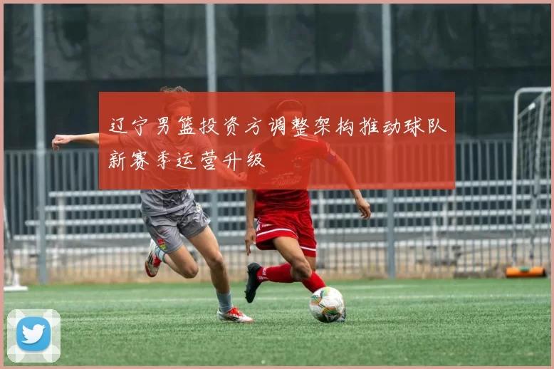 辽宁男篮投资方调整架构推动球队新赛季运营升级