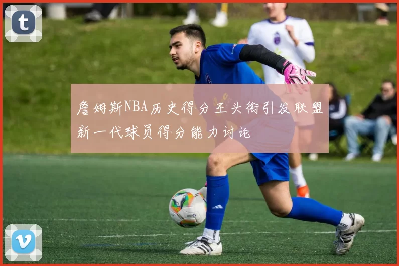 詹姆斯NBA历史得分王头衔引发联盟新一代球员得分能力讨论