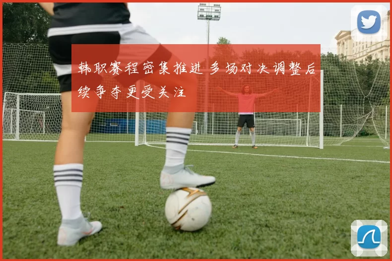 韩职赛程密集推进 多场对决调整后续争夺更受关注