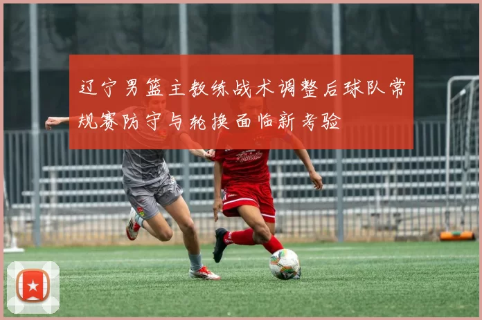 辽宁男篮主教练战术调整后球队常规赛防守与轮换面临新考验