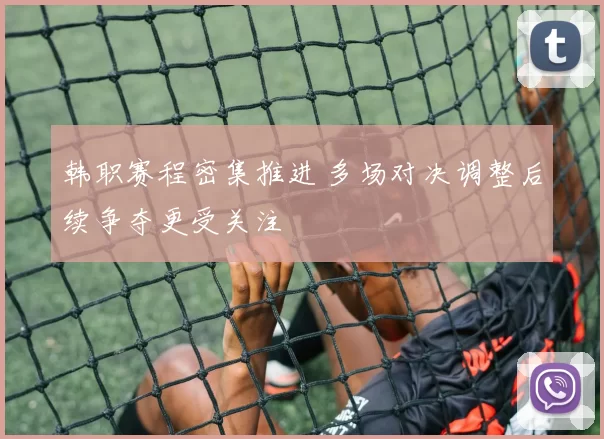 韩职赛程密集推进 多场对决调整后续争夺更受关注