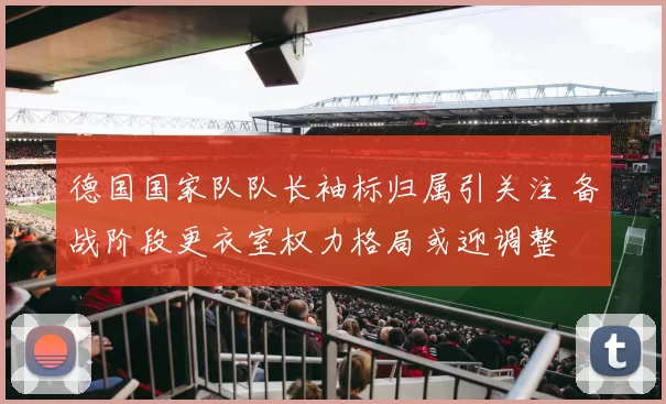 德国国家队队长袖标归属引关注 备战阶段更衣室权力格局或迎调整