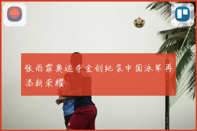 张雨霏奥运夺金创纪录中国泳军再添新荣耀