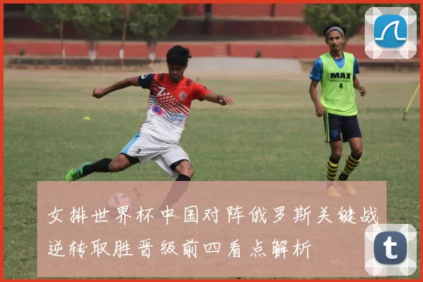 女排世界杯中国对阵俄罗斯关键战逆转取胜晋级前四看点解析
