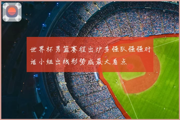 世界杯男篮赛程出炉多强队强强对话小组出线形势成最大看点