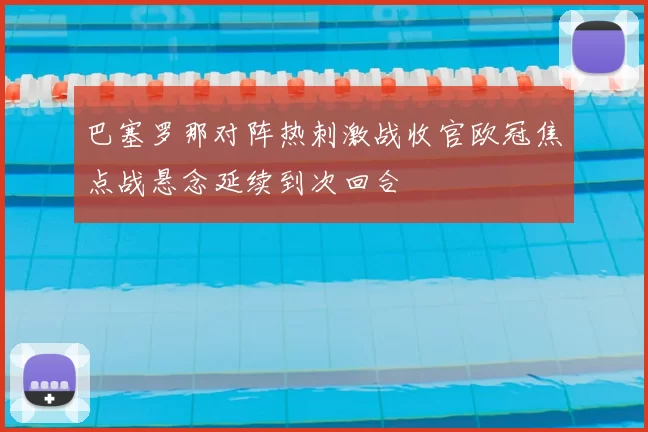 巴塞罗那对阵热刺激战收官欧冠焦点战悬念延续到次回合