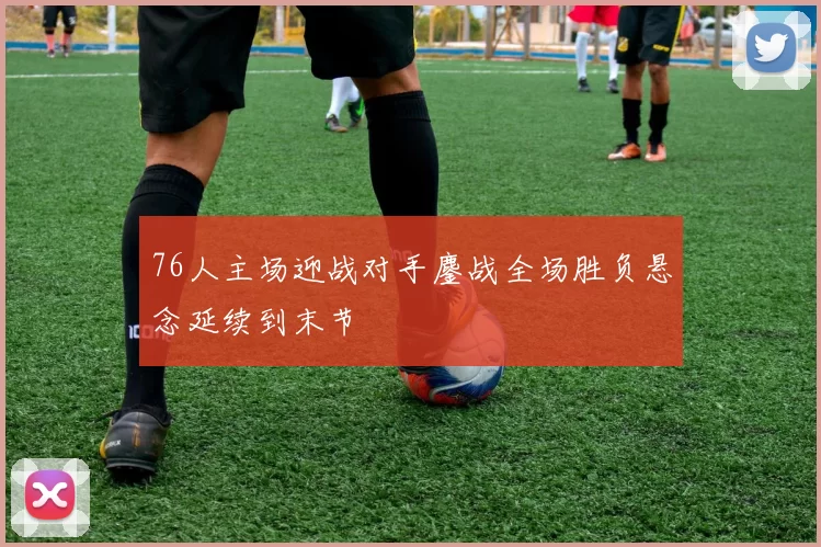 76人主场迎战对手鏖战全场胜负悬念延续到末节