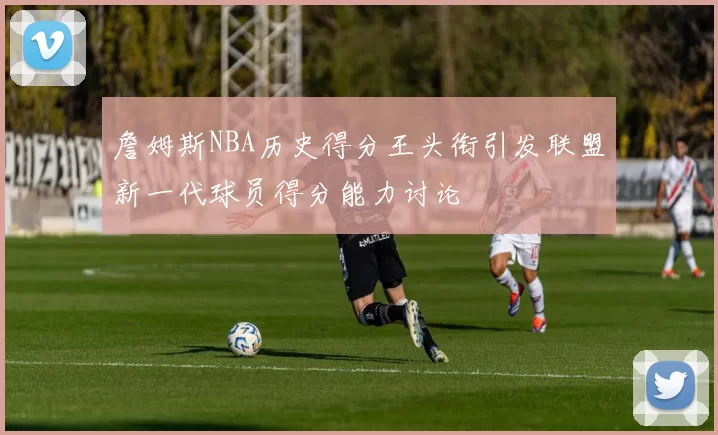 詹姆斯NBA历史得分王头衔引发联盟新一代球员得分能力讨论