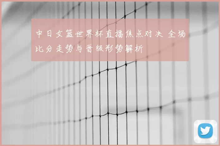 中日女篮世界杯直播焦点对决 全场比分走势与晋级形势解析