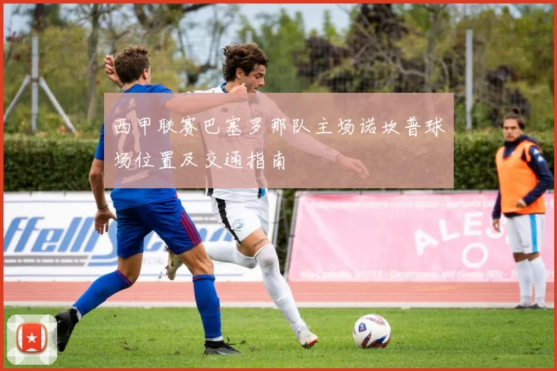 西甲联赛巴塞罗那队主场诺坎普球场位置及交通指南