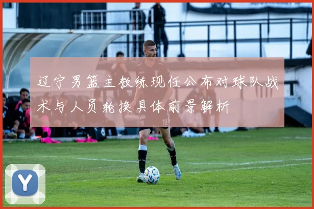 辽宁男篮主教练现任公布对球队战术与人员轮换具体前景解析