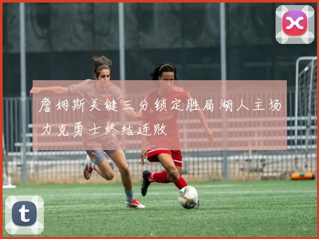 詹姆斯关键三分锁定胜局湖人主场力克勇士终结连败