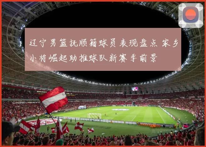 辽宁男篮抚顺籍球员表现盘点 家乡小将崛起助推球队新赛季前景