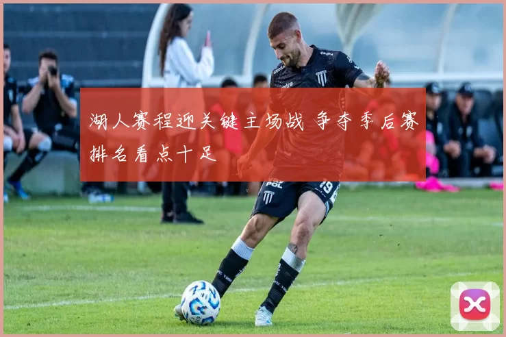 湖人赛程迎关键主场战 争夺季后赛排名看点十足