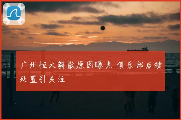 广州恒大解散原因曝光 俱乐部后续处置引关注