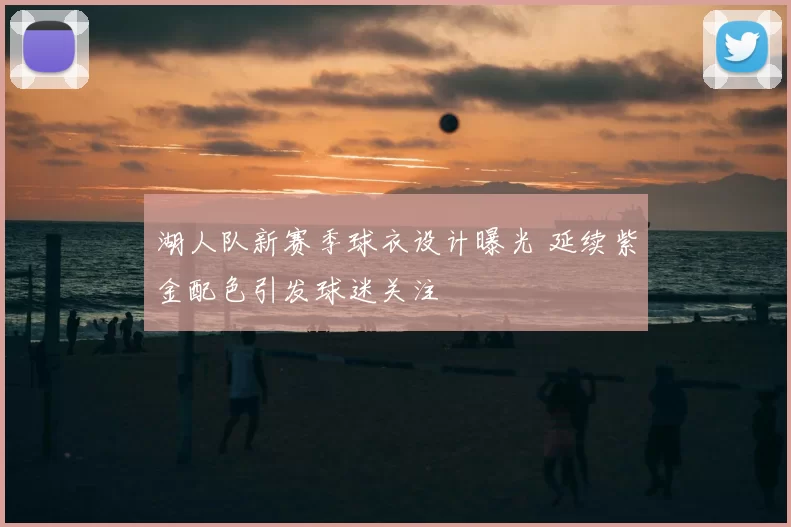 湖人队新赛季球衣设计曝光 延续紫金配色引发球迷关注