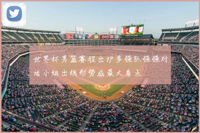 世界杯男篮赛程出炉多强队强强对话小组出线形势成最大看点