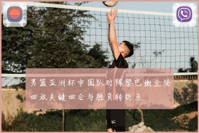 男篮亚洲杯中国队对阵黎巴嫩全场回放关键回合与胜负转折点