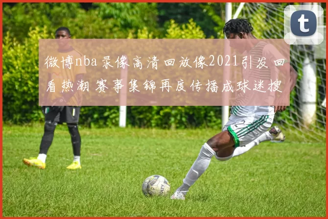 微博nba录像高清回放像2021引发回看热潮 赛事集锦再度传播成球迷搜索焦点