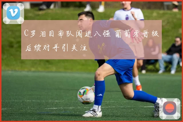 C罗泪目率队闯进八强 葡萄牙晋级后续对手引关注