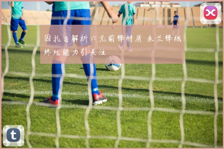 因扎吉解析六无前锋特质 米兰锋线终结能力引关注
