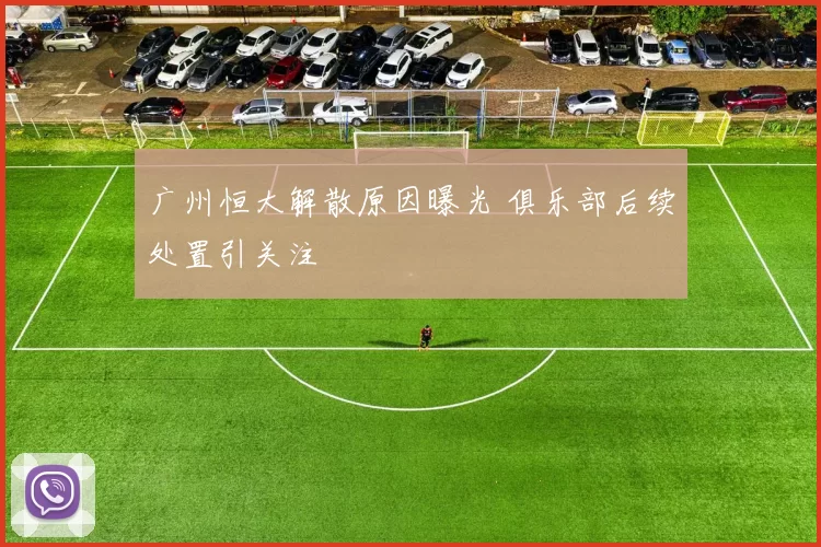 广州恒大解散原因曝光 俱乐部后续处置引关注