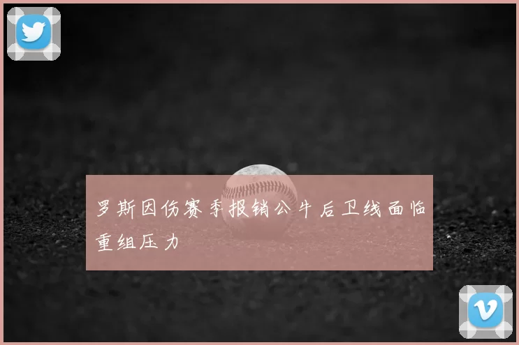罗斯因伤赛季报销公牛后卫线面临重组压力